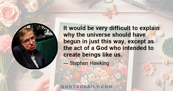 It would be very difficult to explain why the universe should have begun in just this way, except as the act of a God who intended to create beings like us.