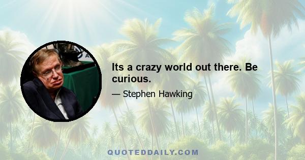 Its a crazy world out there. Be curious.