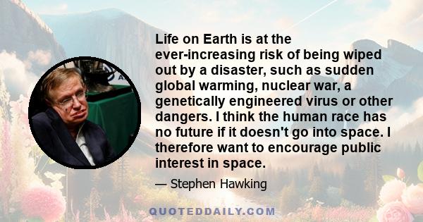 Life on Earth is at the ever-increasing risk of being wiped out by a disaster, such as sudden global warming, nuclear war, a genetically engineered virus or other dangers. I think the human race has no future if it