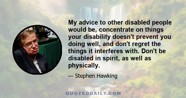 My advice to other disabled people would be, concentrate on things your disability doesn't prevent you doing well, and don't regret the things it interferes with. Don't be disabled in spirit, as well as physically.