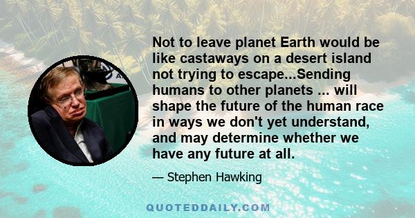 Not to leave planet Earth would be like castaways on a desert island not trying to escape...Sending humans to other planets ... will shape the future of the human race in ways we don't yet understand, and may determine