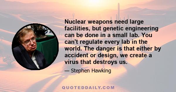 Nuclear weapons need large facilities, but genetic engineering can be done in a small lab. You can't regulate every lab in the world. The danger is that either by accident or design, we create a virus that destroys us.