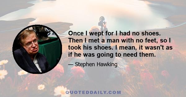 Once I wept for I had no shoes. Then I met a man with no feet, so I took his shoes. I mean, it wasn't as if he was going to need them.