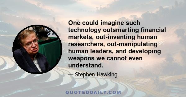 One could imagine such technology outsmarting financial markets, out-inventing human researchers, out-manipulating human leaders, and developing weapons we cannot even understand.