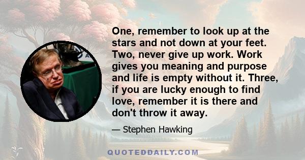 One, remember to look up at the stars and not down at your feet. Two, never give up work. Work gives you meaning and purpose and life is empty without it. Three, if you are lucky enough to find love, remember it is