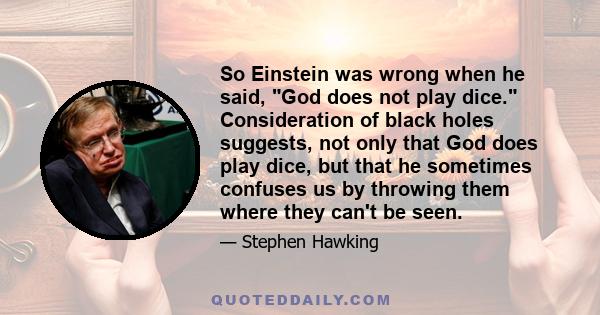 So Einstein was wrong when he said, God does not play dice. Consideration of black holes suggests, not only that God does play dice, but that he sometimes confuses us by throwing them where they can't be seen.