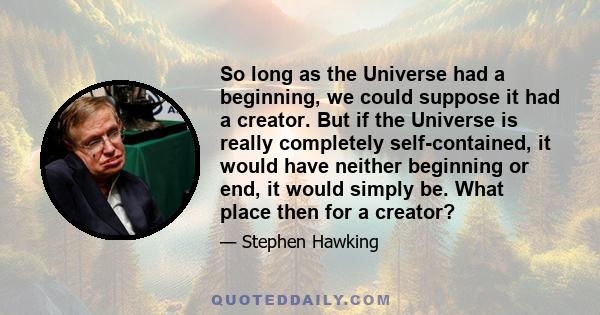 So long as the Universe had a beginning, we could suppose it had a creator. But if the Universe is really completely self-contained, it would have neither beginning or end, it would simply be. What place then for a