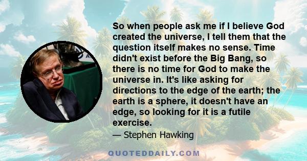 So when people ask me if I believe God created the universe, I tell them that the question itself makes no sense. Time didn't exist before the Big Bang, so there is no time for God to make the universe in. It's like