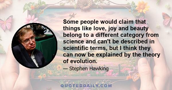 Some people would claim that things like love, joy and beauty belong to a different category from science and can't be described in scientific terms, but I think they can now be explained by the theory of evolution.