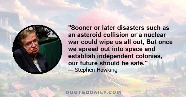 Sooner or later disasters such as an asteroid collision or a nuclear war could wipe us all out, But once we spread out into space and establish independent colonies, our future should be safe.