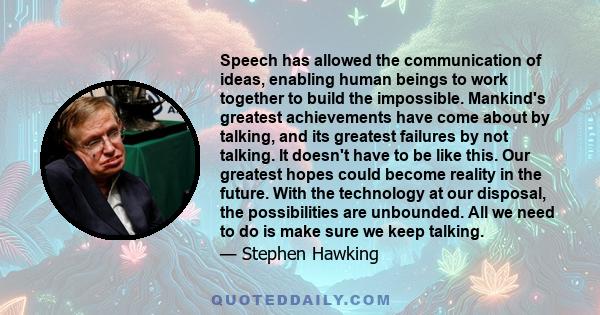 Speech has allowed the communication of ideas, enabling human beings to work together to build the impossible. Mankind's greatest achievements have come about by talking, and its greatest failures by not talking. It