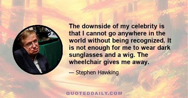 The downside of my celebrity is that I cannot go anywhere in the world without being recognized. It is not enough for me to wear dark sunglasses and a wig. The wheelchair gives me away.