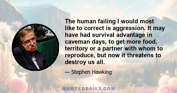 The human failing I would most like to correct is aggression. It may have had survival advantage in caveman days, to get more food, territory or a partner with whom to reproduce, but now it threatens to destroy us all.