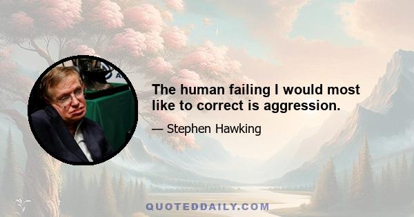 The human failing I would most like to correct is aggression.