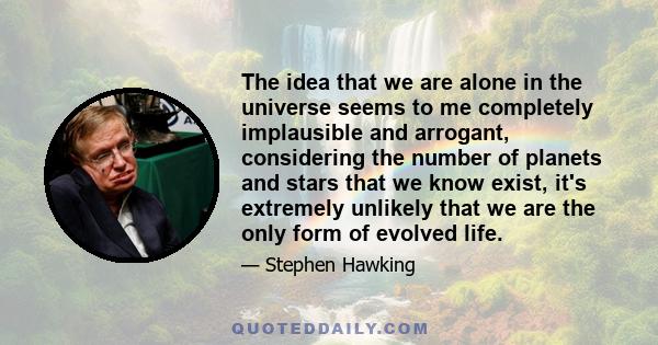 The idea that we are alone in the universe seems to me completely implausible and arrogant, considering the number of planets and stars that we know exist, it's extremely unlikely that we are the only form of evolved