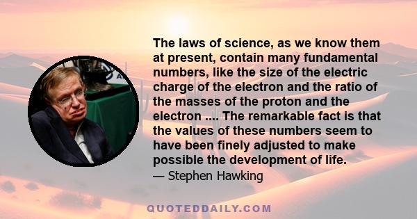 The laws of science, as we know them at present, contain many fundamental numbers, like the size of the electric charge of the electron and the ratio of the masses of the proton and the electron .... The remarkable fact 