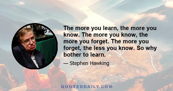 The more you learn, the more you know. The more you know, the more you forget. The more you forget, the less you know. So why bother to learn.