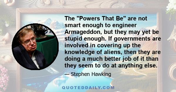 The Powers That Be are not smart enough to engineer Armageddon, but they may yet be stupid enough. If governments are involved in covering up the knowledge of aliens, then they are doing a much better job of it than