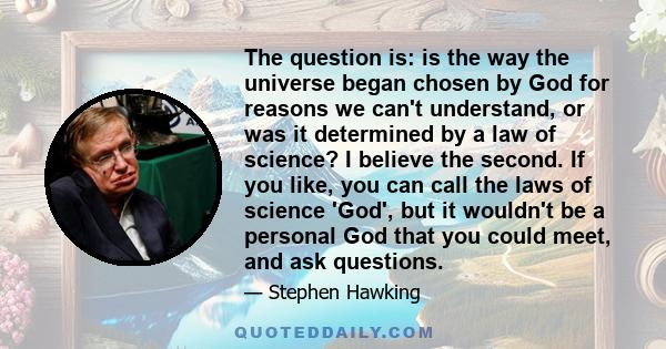 The question is: is the way the universe began chosen by God for reasons we can't understand, or was it determined by a law of science? I believe the second. If you like, you can call the laws of science 'God', but it