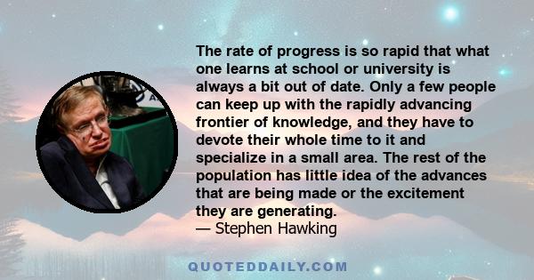 The rate of progress is so rapid that what one learns at school or university is always a bit out of date. Only a few people can keep up with the rapidly advancing frontier of knowledge, and they have to devote their