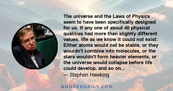 The universe and the Laws of Physics seem to have been specifically designed for us. If any one of about 40 physical qualities had more than slightly different values, life as we know it could not exist: Either atoms