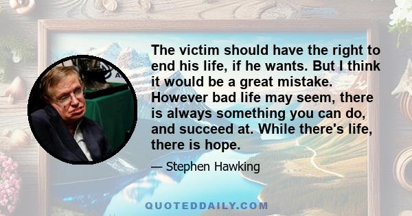 The victim should have the right to end his life, if he wants. But I think it would be a great mistake. However bad life may seem, there is always something you can do, and succeed at. While there's life, there is hope.