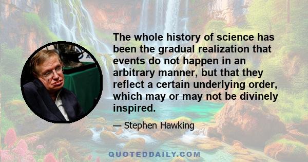 The whole history of science has been the gradual realization that events do not happen in an arbitrary manner, but that they reflect a certain underlying order, which may or may not be divinely inspired.