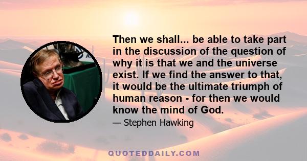 Then we shall... be able to take part in the discussion of the question of why it is that we and the universe exist. If we find the answer to that, it would be the ultimate triumph of human reason - for then we would