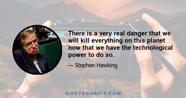 There is a very real danger that we will kill everything on this planet now that we have the technological power to do so.