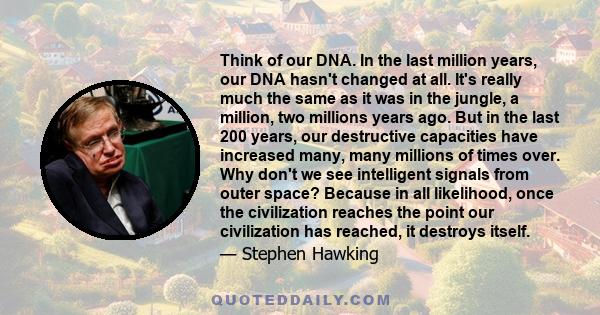 Think of our DNA. In the last million years, our DNA hasn't changed at all. It's really much the same as it was in the jungle, a million, two millions years ago. But in the last 200 years, our destructive capacities