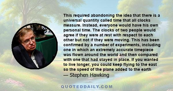 This required abandoning the idea that there is a universal quantity called time that all clocks measure. Instead, everyone would have his own personal time. The clocks of two people would agree if they were at rest