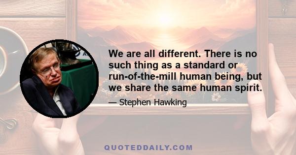 We are all different. There is no such thing as a standard or run-of-the-mill human being, but we share the same human spirit.