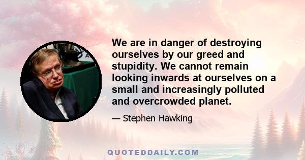 We are in danger of destroying ourselves by our greed and stupidity. We cannot remain looking inwards at ourselves on a small and increasingly polluted and overcrowded planet.