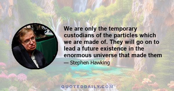 We are only the temporary custodians of the particles which we are made of. They will go on to lead a future existence in the enormous universe that made them