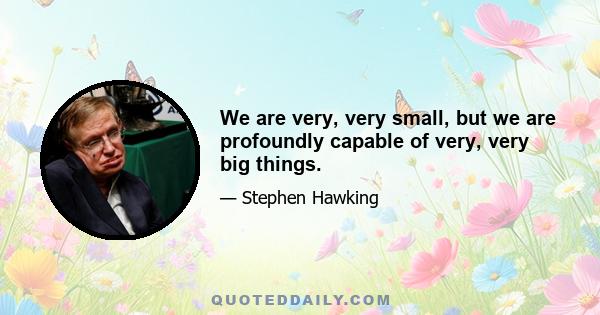 We are very, very small, but we are profoundly capable of very, very big things.