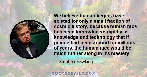 We believe human begins have existed for only a small fraction of cosmic history, because human race has been improving so rapidly in knowledge and technology that if people had been around for millions of years, the