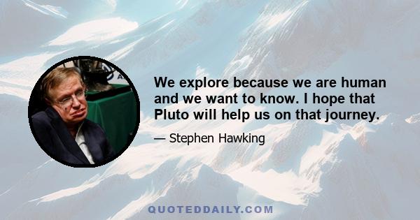 We explore because we are human and we want to know. I hope that Pluto will help us on that journey.