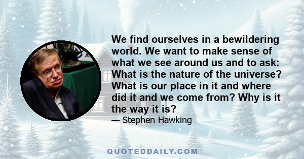 We find ourselves in a bewildering world. We want to make sense of what we see around us and to ask: What is the nature of the universe? What is our place in it and where did it and we come from? Why is it the way it is?