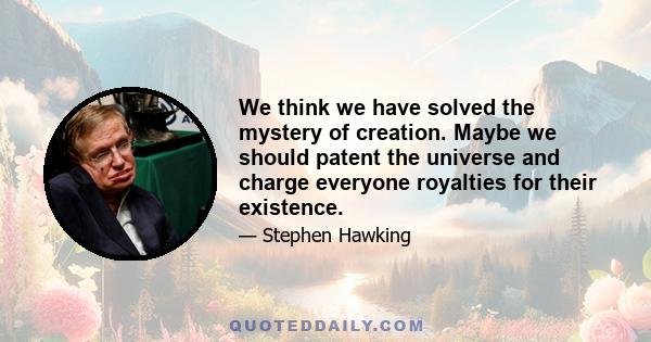 We think we have solved the mystery of creation. Maybe we should patent the universe and charge everyone royalties for their existence.