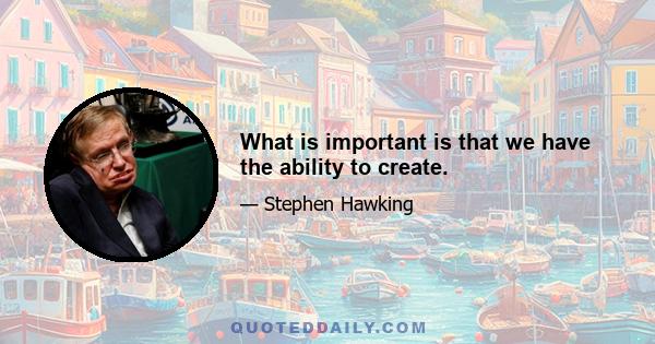 What is important is that we have the ability to create.