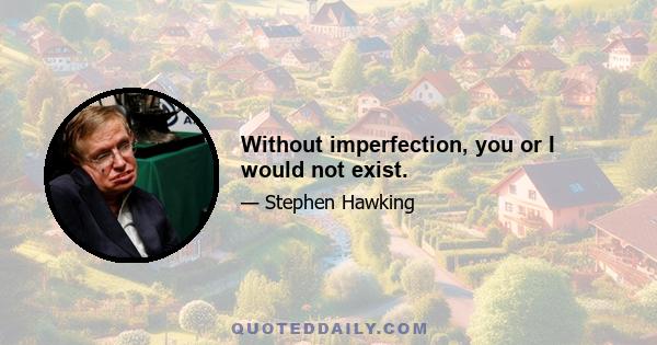 Without imperfection, you or I would not exist.