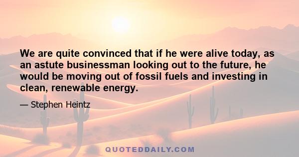 We are quite convinced that if he were alive today, as an astute businessman looking out to the future, he would be moving out of fossil fuels and investing in clean, renewable energy.