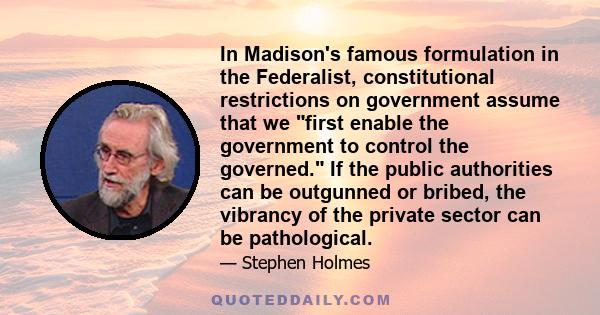 In Madison's famous formulation in the Federalist, constitutional restrictions on government assume that we first enable the government to control the governed. If the public authorities can be outgunned or bribed, the