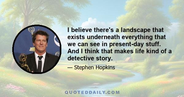 I believe there's a landscape that exists underneath everything that we can see in present-day stuff. And I think that makes life kind of a detective story.