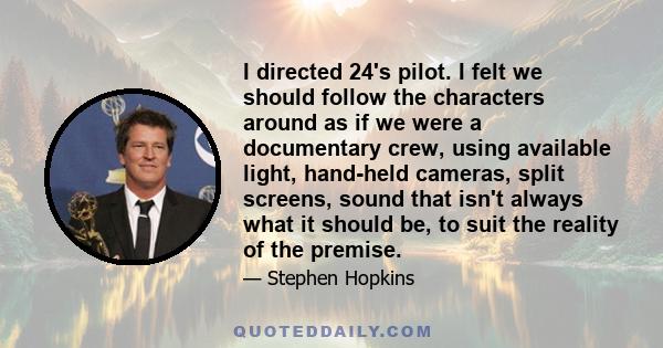 I directed 24's pilot. I felt we should follow the characters around as if we were a documentary crew, using available light, hand-held cameras, split screens, sound that isn't always what it should be, to suit the