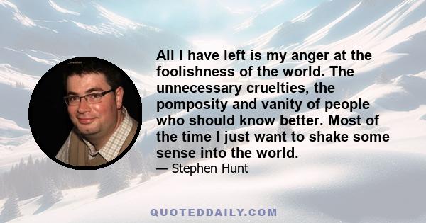 All I have left is my anger at the foolishness of the world. The unnecessary cruelties, the pomposity and vanity of people who should know better. Most of the time I just want to shake some sense into the world.