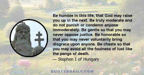 Be humble in this life, that God may raise you up in the next. Be truly moderate and do not punish or condemn anyone immoderately. Be gentle so that you may never oppose justice. Be honorable so that you may never