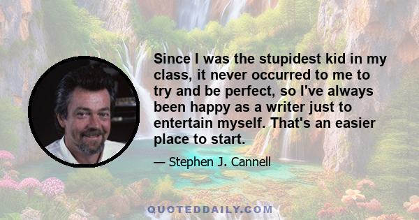 Since I was the stupidest kid in my class, it never occurred to me to try and be perfect, so I've always been happy as a writer just to entertain myself. That's an easier place to start.