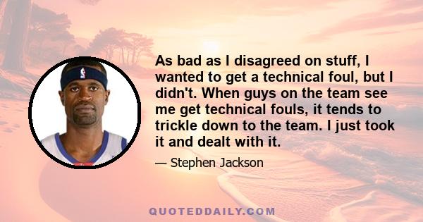 As bad as I disagreed on stuff, I wanted to get a technical foul, but I didn't. When guys on the team see me get technical fouls, it tends to trickle down to the team. I just took it and dealt with it.