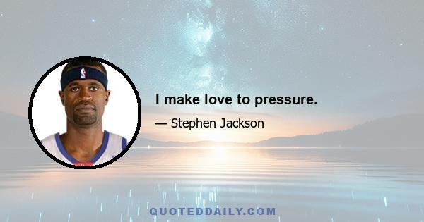 I make love to pressure.